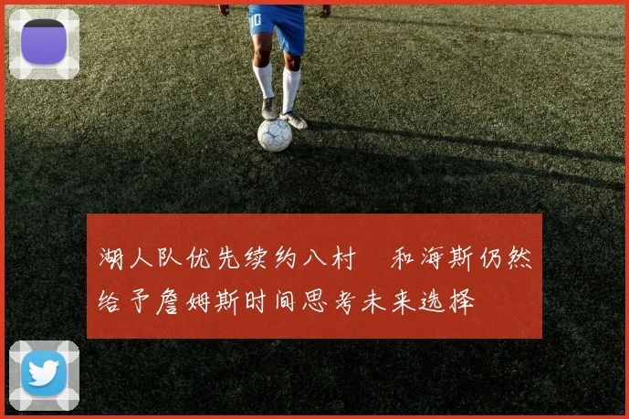 湖人队优先续约八村塁和海斯仍然给予詹姆斯时间思考未来选择