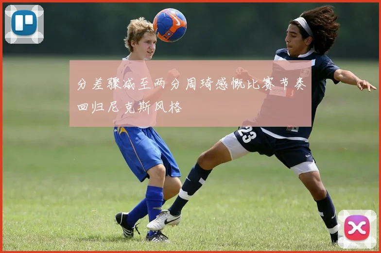 分差骤减至两分周琦感慨比赛节奏回归尼克斯风格