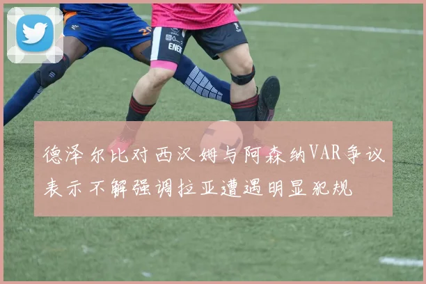 德泽尔比对西汉姆与阿森纳VAR争议表示不解强调拉亚遭遇明显犯规
