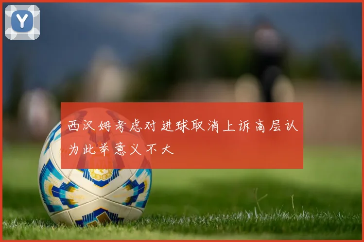 西汉姆考虑对进球取消上诉高层认为此举意义不大