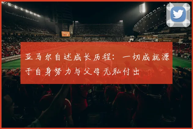 亚马尔自述成长历程：一切成就源于自身努力与父母无私付出
