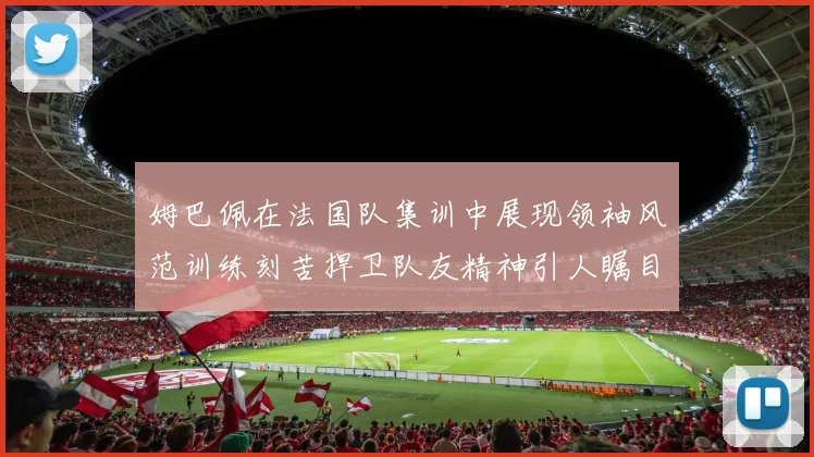 姆巴佩在法国队集训中展现领袖风范训练刻苦捍卫队友精神引人瞩目