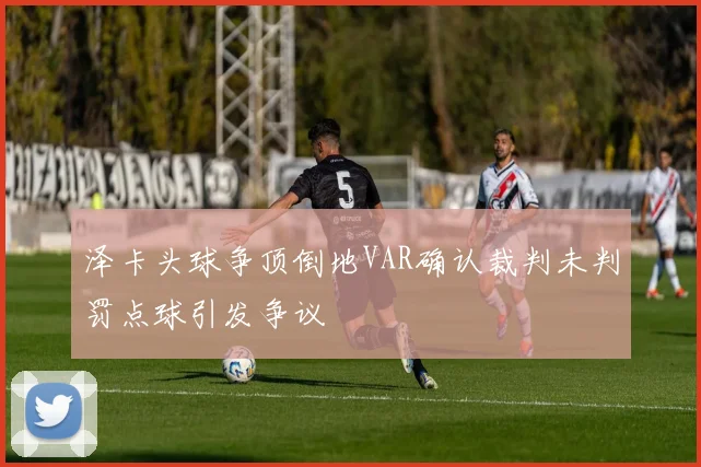 泽卡头球争顶倒地VAR确认裁判未判罚点球引发争议