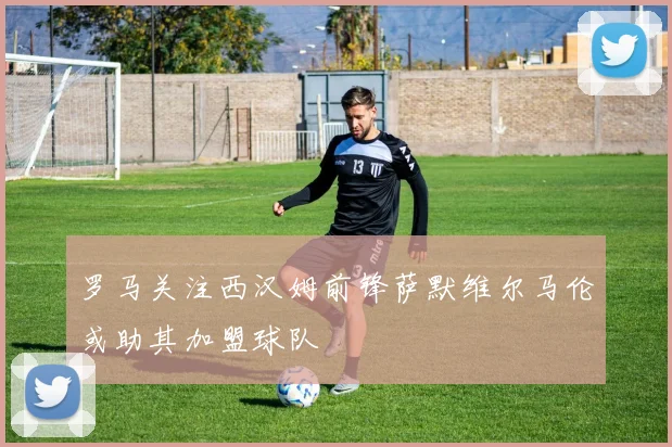 罗马关注西汉姆前锋萨默维尔马伦或助其加盟球队