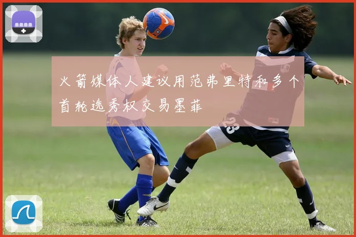 火箭媒体人建议用范弗里特和多个首轮选秀权交易墨菲