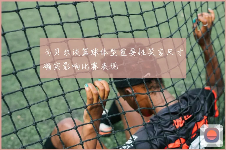 戈贝尔谈篮球体型重要性笑言尺寸确实影响比赛表现