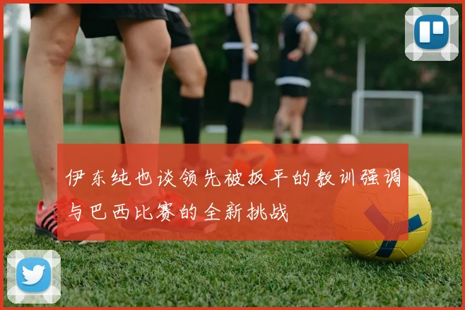 伊东纯也谈领先被扳平的教训强调与巴西比赛的全新挑战
