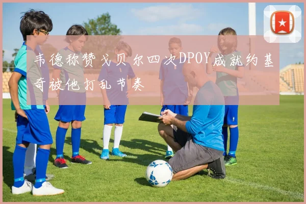 韦德称赞戈贝尔四次DPOY成就约基奇被他打乱节奏
